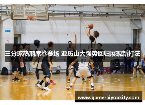 三分球热潮席卷赛场 亚历山大强势回归展现新打法