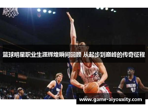 篮球明星职业生涯辉煌瞬间回顾 从起步到巅峰的传奇征程