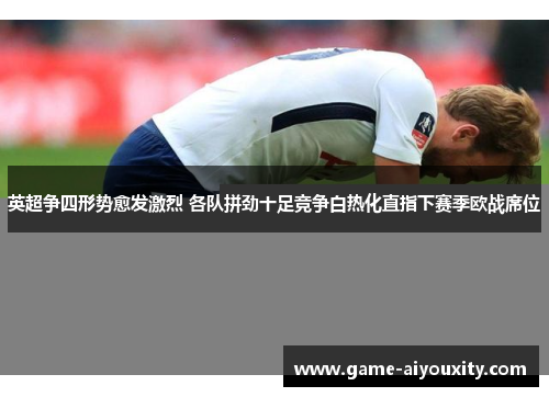 英超争四形势愈发激烈 各队拼劲十足竞争白热化直指下赛季欧战席位