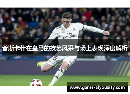 普斯卡什在皇马的技艺风采与场上表现深度解析